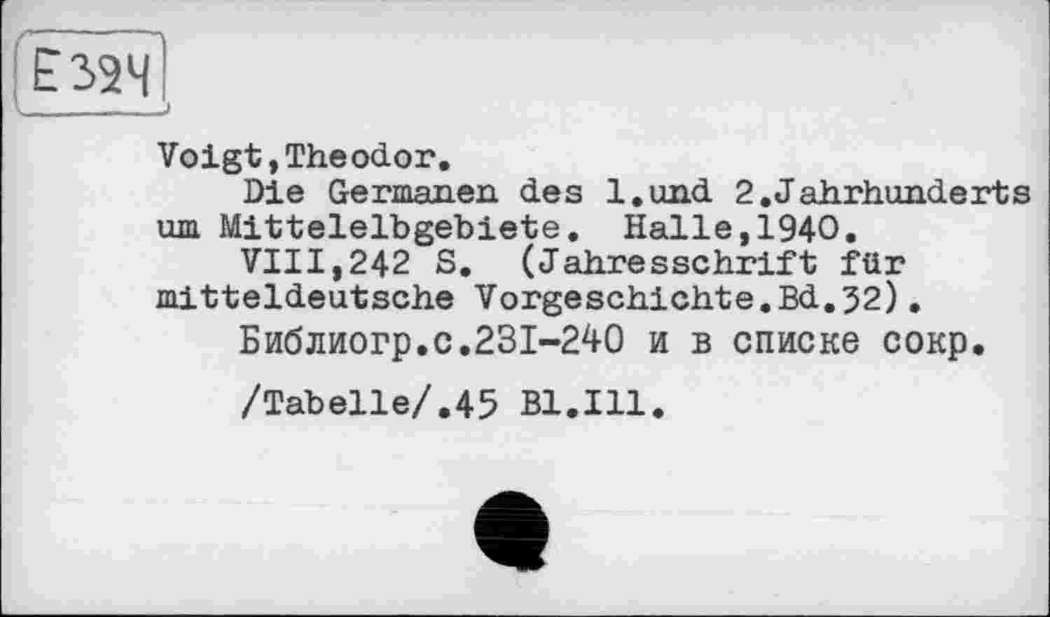 ﻿____—__
Voigt,Theodor.
Die Germanen des l.und 2.Jahrhunderts um Mitteleibgebiete. Halle,1940.
VIII,242 S. (Jahresschrift für mitteldeutsche Vorgeschichte.Bd.52).
Библиогр.с.231-240 и в списке сокр.
/Tabelle/.45 Bl.Ill.